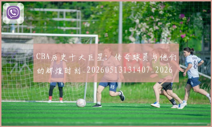 CBA历史十大巨星：传奇球员与他们的辉煌时刻_20260513131407_20260606165150