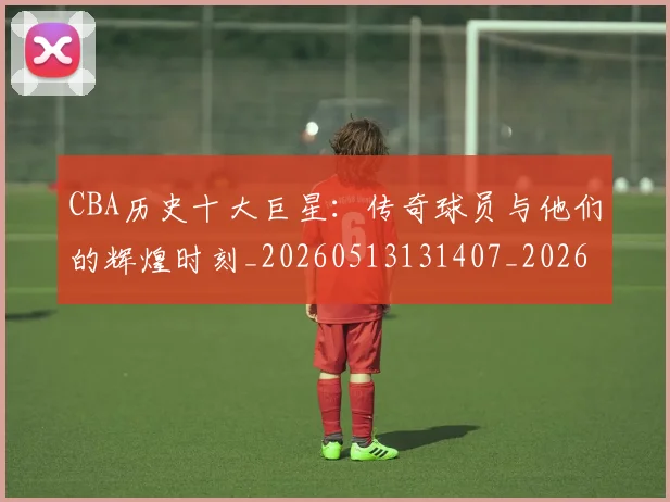 CBA历史十大巨星：传奇球员与他们的辉煌时刻_20260513131407_20260606165150