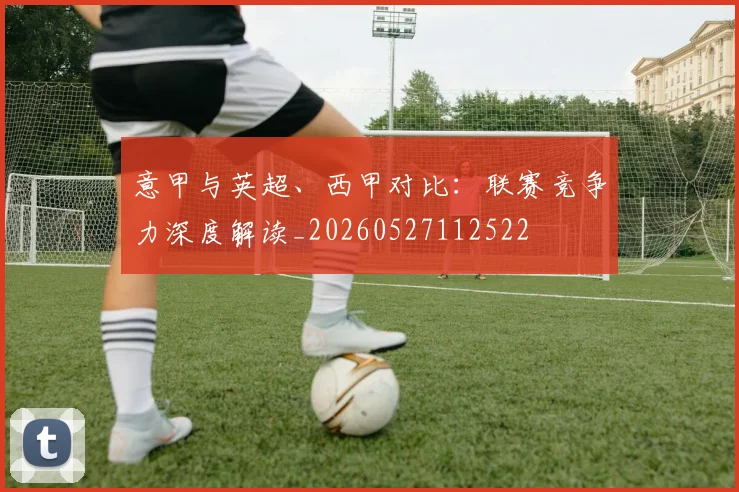 意甲与英超、西甲对比:联赛竞争力深度解读_20260527112522