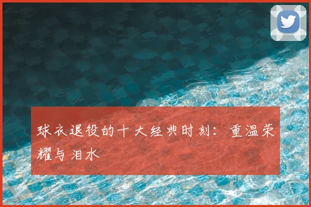 球衣退役的十大经典时刻：重温荣耀与泪水