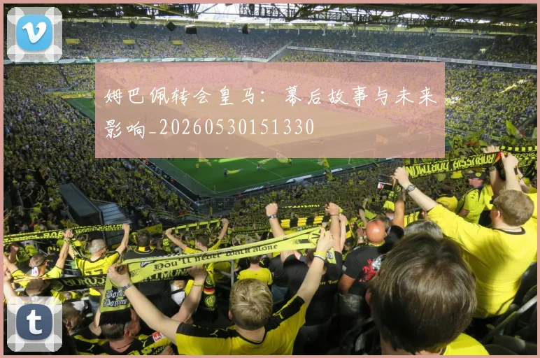姆巴佩转会皇马:幕后故事与未来影响_20260530151330